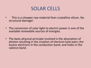 SOLAR CELLS
• This is a cheaper raw material than crystalline silicon. No
structural damage!
• The conversion of solar light to electric power is one of the
available renewable sources of energies.
• The basic physical principle involved is the absorption of
photon resulting in the creation of electron-hole pairs; the
excess electrons in the conduction band, and holes in the
valence band.
 