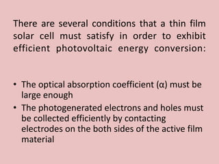 There are several conditions that a thin film
solar cell must satisfy in order to exhibit
efficient photovoltaic energy conversion:
• The optical absorption coefficient (α) must be
large enough
• The photogenerated electrons and holes must
be collected efficiently by contacting
electrodes on the both sides of the active film
material
 