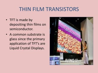 THIN FILM TRANSISTORS
• TFT is made by
depositing thin films on
semiconductor.
• A common substrate is
glass since the primary
application of TFT’s are
Liquid Crystal Displays.
 