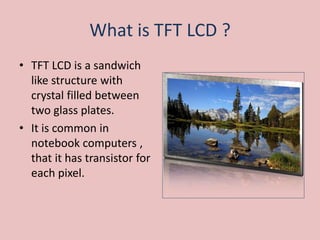 What is TFT LCD ?
• TFT LCD is a sandwich
like structure with
crystal filled between
two glass plates.
• It is common in
notebook computers ,
that it has transistor for
each pixel.
 