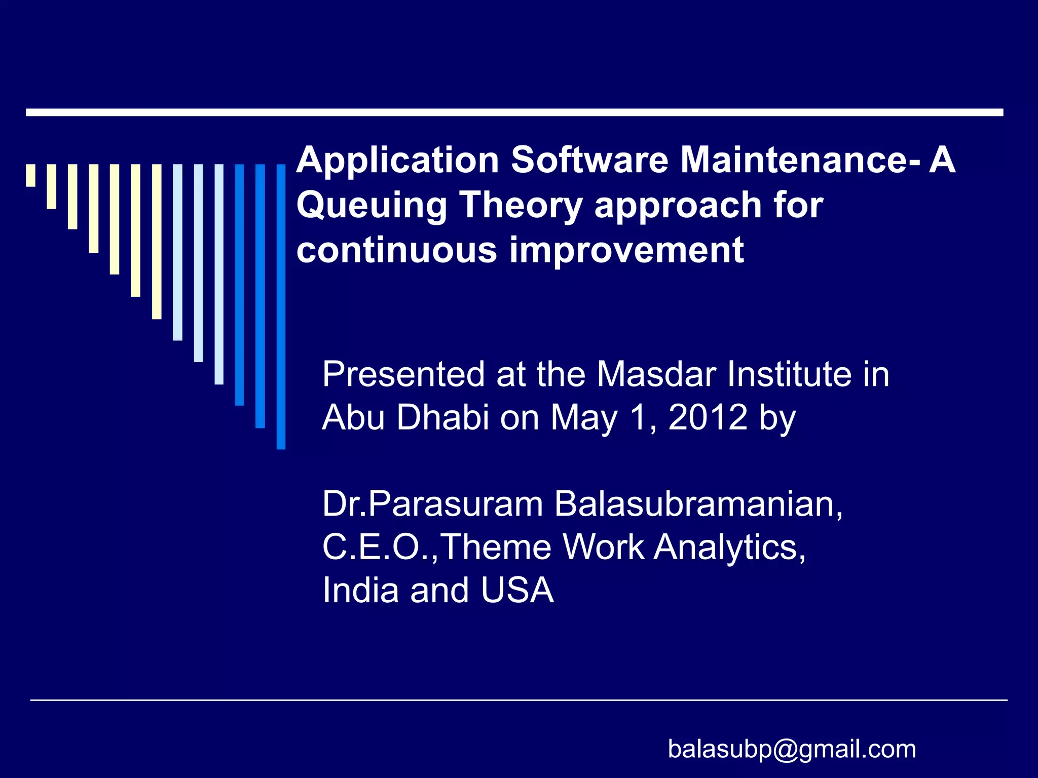 Presented at the Masdar Institute in
Abu Dhabi on May 1, 2012 by
Dr.Parasuram Balasubramanian,
C.E.O.,Theme Work Analytics,
India and USA
Application Software Maintenance- A
Queuing Theory approach for
continuous improvement
balasubp@gmail.com
 