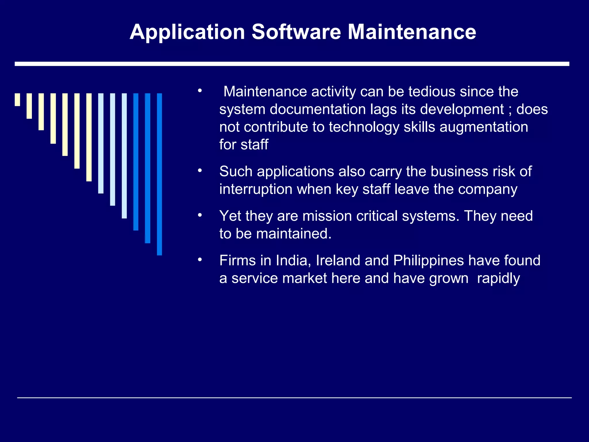 Application Software Maintenance
• Maintenance activity can be tedious since the
system documentation lags its development ; does
not contribute to technology skills augmentation
for staff
• Such applications also carry the business risk of
interruption when key staff leave the company
• Yet they are mission critical systems. They need
to be maintained.
• Firms in India, Ireland and Philippines have found
a service market here and have grown rapidly
 