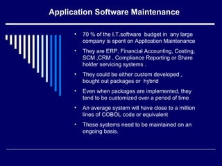 Application Software Maintenance
• 70 % of the I.T.software budget in any large
company is spent on Application Maintenance
• They are ERP, Financial Accounting, Costing,
SCM ,CRM , Compliance Reporting or Share
holder servicing systems .
• They could be either custom developed ,
bought out packages or hybrid
• Even when packages are implemented, they
tend to be customized over a period of time
• An average system will have close to a million
lines of COBOL code or equivalent
• These systems need to be maintained on an
ongoing basis.
 