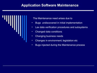 Application Software Maintenance
The Maintenance need arises due to
• Bugs undiscovered in initial implementation
• Lax data verification procedures and subsystems
• Changed data conditions
• Changing business needs
• Changes in environment; legislation etc
• Bugs injected during the Maintenance process
 