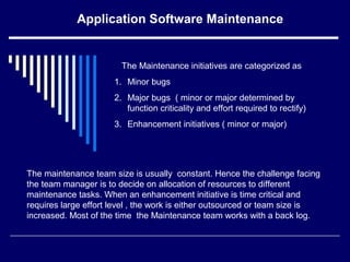 Application Software Maintenance
The Maintenance initiatives are categorized as
1. Minor bugs
2. Major bugs ( minor or major determined by
function criticality and effort required to rectify)
3. Enhancement initiatives ( minor or major)
The maintenance team size is usually constant. Hence the challenge facing
the team manager is to decide on allocation of resources to different
maintenance tasks. When an enhancement initiative is time critical and
requires large effort level , the work is either outsourced or team size is
increased. Most of the time the Maintenance team works with a back log.
 