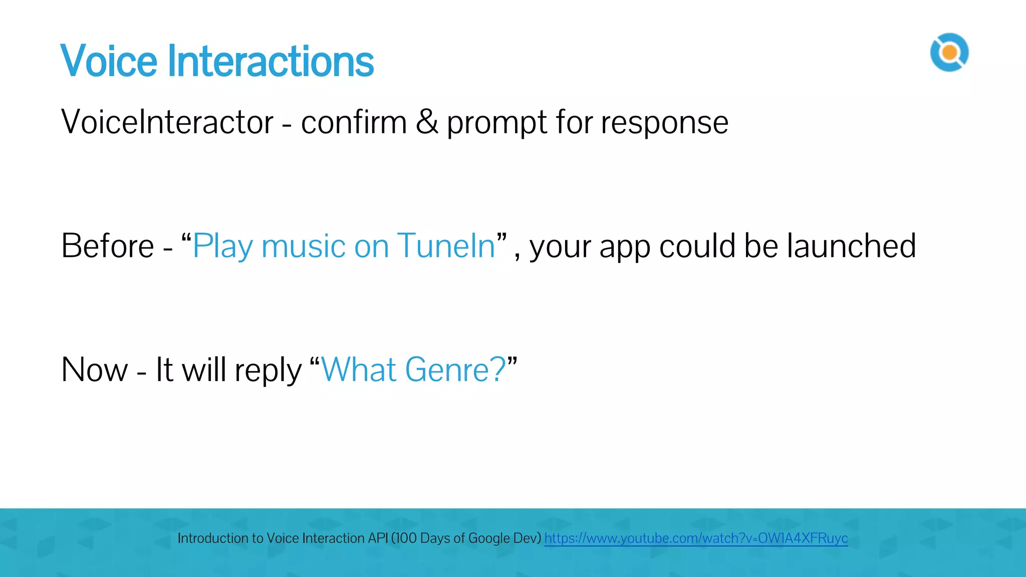 Voice Interactions
VoiceInteractor - confirm & prompt for response
Before - “Play music on TuneIn” , your app could be launched
Now - It will reply “What Genre?”
Introduction to Voice Interaction API (100 Days of Google Dev) https://www.youtube.com/watch?v=OW1A4XFRuyc
 