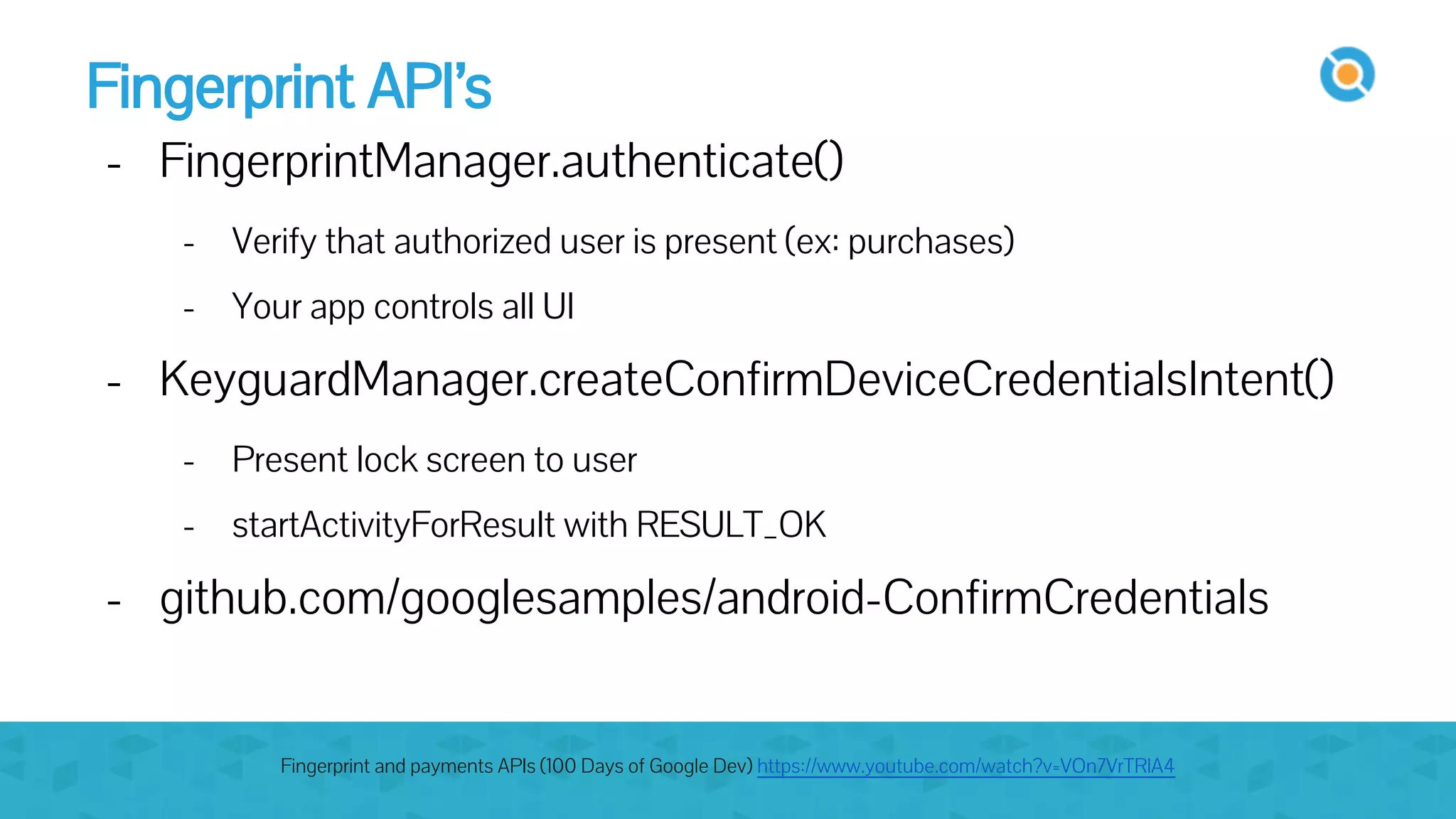 Fingerprint API’s
- FingerprintManager.authenticate()
- Verify that authorized user is present (ex: purchases)
- Your app controls all UI
- KeyguardManager.createConfirmDeviceCredentialsIntent()
- Present lock screen to user
- startActivityForResult with RESULT_OK
- github.com/googlesamples/android-ConfirmCredentials
Fingerprint and payments APIs (100 Days of Google Dev) https://www.youtube.com/watch?v=VOn7VrTRlA4
 