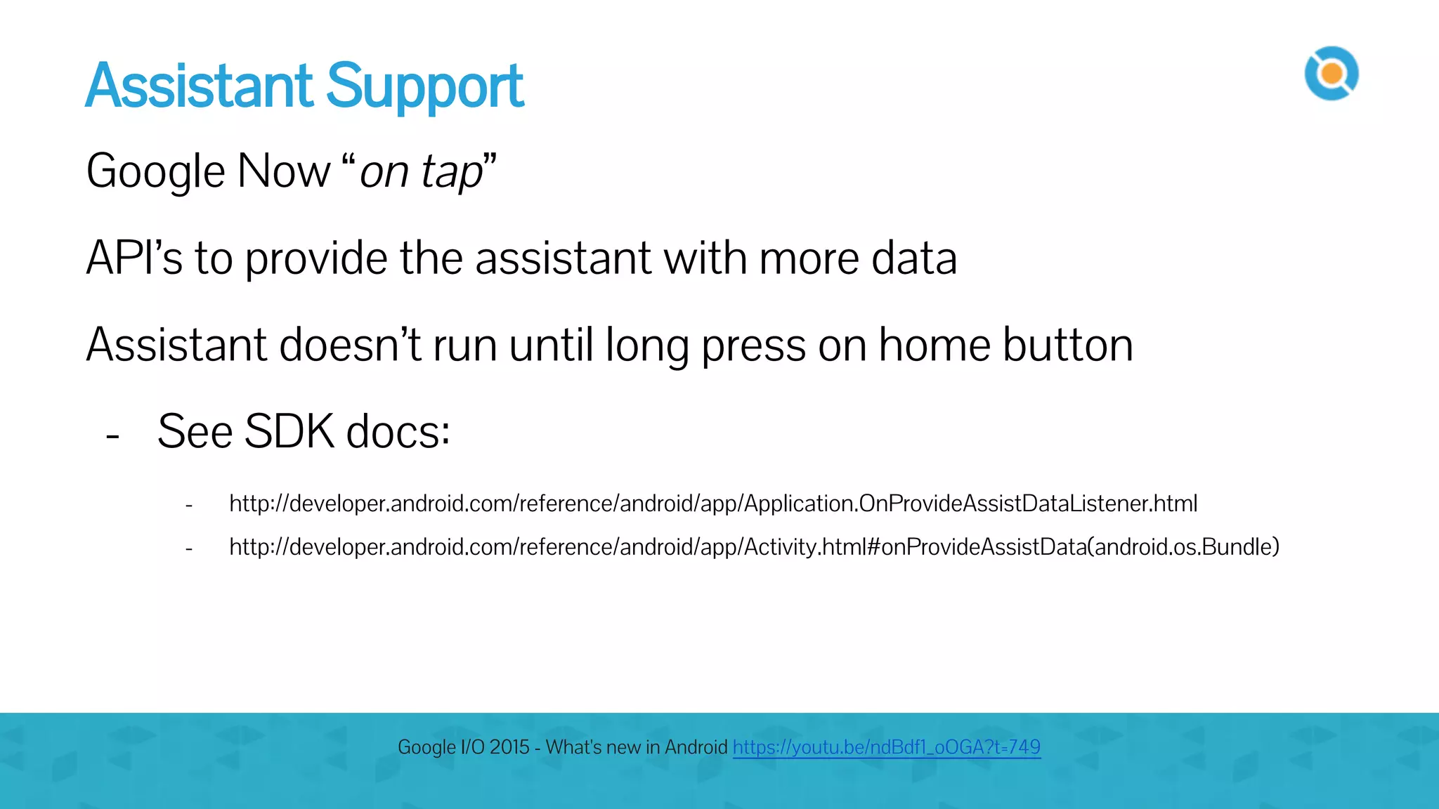 Assistant Support
Google Now “on tap”
API’s to provide the assistant with more data
Assistant doesn’t run until long press on home button
- See SDK docs:
- http://developer.android.com/reference/android/app/Application.OnProvideAssistDataListener.html
- http://developer.android.com/reference/android/app/Activity.html#onProvideAssistData(android.os.Bundle)
Google I/O 2015 - What's new in Android https://youtu.be/ndBdf1_oOGA?t=749
 