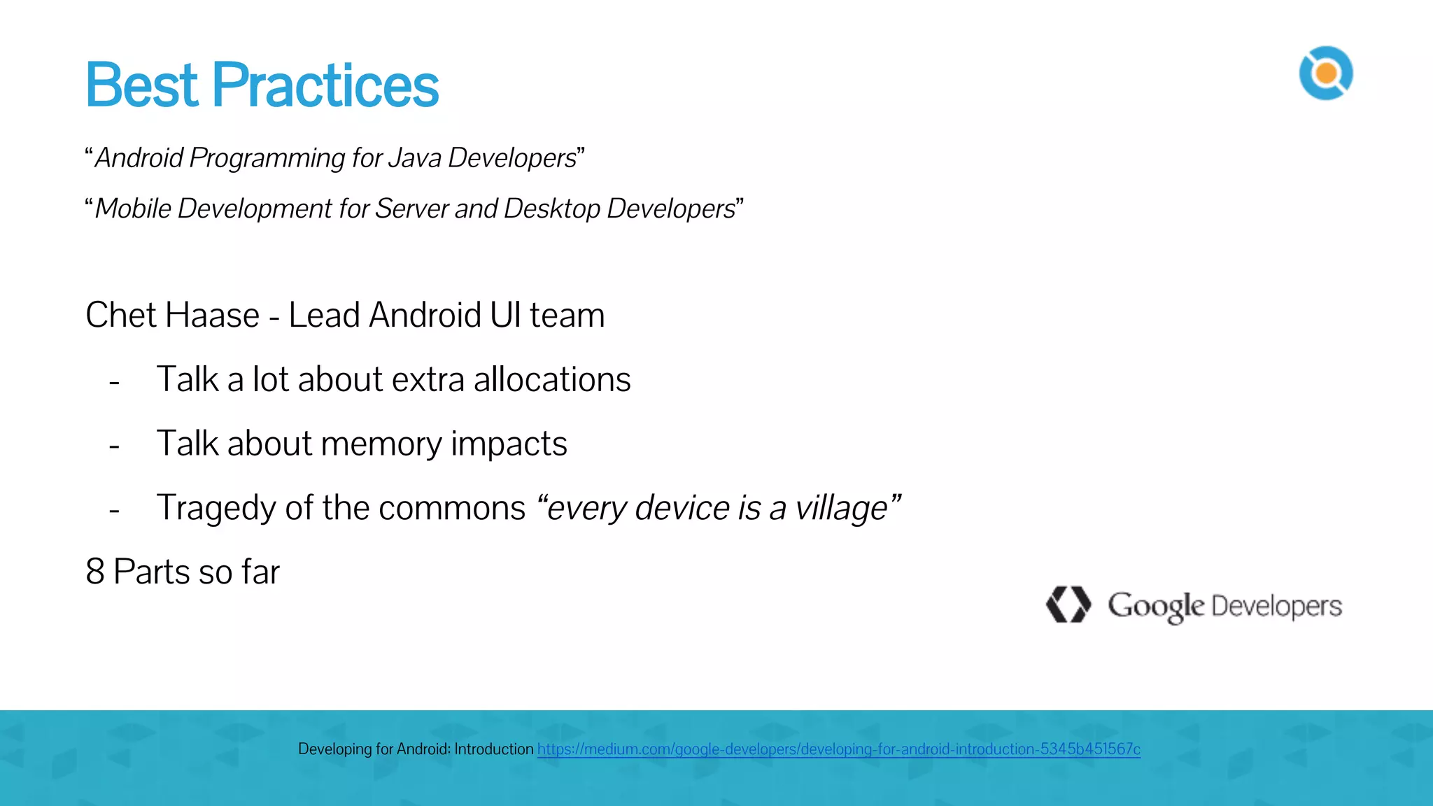 Best Practices
“Android Programming for Java Developers”
“Mobile Development for Server and Desktop Developers”
Chet Haase - Lead Android UI team
- Talk a lot about extra allocations
- Talk about memory impacts
- Tragedy of the commons “every device is a village”
8 Parts so far
Developing for Android: Introduction https://medium.com/google-developers/developing-for-android-introduction-5345b451567c
 