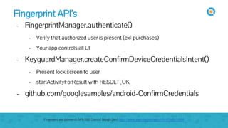 Fingerprint API’s
- FingerprintManager.authenticate()
- Verify that authorized user is present (ex: purchases)
- Your app controls all UI
- KeyguardManager.createConfirmDeviceCredentialsIntent()
- Present lock screen to user
- startActivityForResult with RESULT_OK
- github.com/googlesamples/android-ConfirmCredentials
Fingerprint and payments APIs (100 Days of Google Dev) https://www.youtube.com/watch?v=VOn7VrTRlA4
 