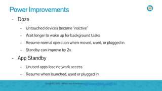 Power Improvements
- Doze
- Untouched devices become ‘inactive’
- Wait longer to wake up for background tasks
- Resume normal operation when moved, used, or plugged in
- Standby can improve by 2x
- App Standby
- Unused apps lose network access
- Resume when launched, used or plugged in
Google I/O 2015 - What's new in Android https://youtu.be/ndBdf1_oOGA?t=671
 