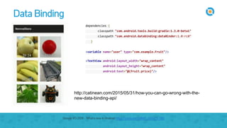 Data Binding
dependencies {
classpath "com.android.tools.build:gradle:1.3.0-beta1"
classpath "com.android.databinding:dataBinder:1.0-rc0"
}
<variable name="user" type="com.example.Fruit"/>
<TextView android:layout_width="wrap_content"
android:layout_height="wrap_content"
android:text="@{fruit.price}"/>
http://catinean.com/2015/05/31/how-you-can-go-wrong-with-the-
new-data-binding-api/
Google I/O 2015 - What's new in Android https://youtu.be/ndBdf1_oOGA?t=785
 