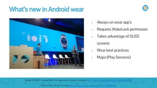 image
- Always on wear app’s
- Requires WakeLock permission
- Takes advantage of OLED
screens
- Wear best practices
- Maps (Play Services)
What’s new in Android wear
Google I/O 2015 - Android Wear: Your app and the always-on screen https://www.youtube.com/watch?v=zGiRUt8_RbQ
Android Wear: Always-On Apps https://www.youtube.com/watch?v=7m6Z9d0fDaM
 