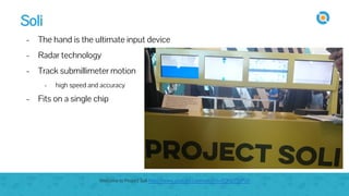 Soli
- The hand is the ultimate input device
- Radar technology
- Track submillimeter motion
- high speed and accuracy
- Fits on a single chip
Welcome to Project Soli https://www.youtube.com/watch?v=0QNiZfSsPc0
 