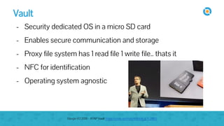 Vault
- Security dedicated OS in a micro SD card
- Enables secure communication and storage
- Proxy file system has 1 read file 1 write file.. thats it
- NFC for identification
- Operating system agnostic
Google I/O 2015 - ATAP Vault https://youtu.be/mpbWQbkl8_g?t=2865
 