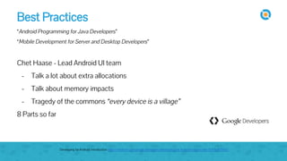 Best Practices
“Android Programming for Java Developers”
“Mobile Development for Server and Desktop Developers”
Chet Haase - Lead Android UI team
- Talk a lot about extra allocations
- Talk about memory impacts
- Tragedy of the commons “every device is a village”
8 Parts so far
Developing for Android: Introduction https://medium.com/google-developers/developing-for-android-introduction-5345b451567c
 