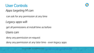 User Controls
Apps targeting M can:
can ask for any permission at any time
Legacy apps will:
get all permissions at install time as before
Users can:
deny any permission on request
deny any permission at any later time - even legacy apps
Google I/O 2015 - Android M Permissions https://www.youtube.com/watch?v=f17qe9vZ8RM
 