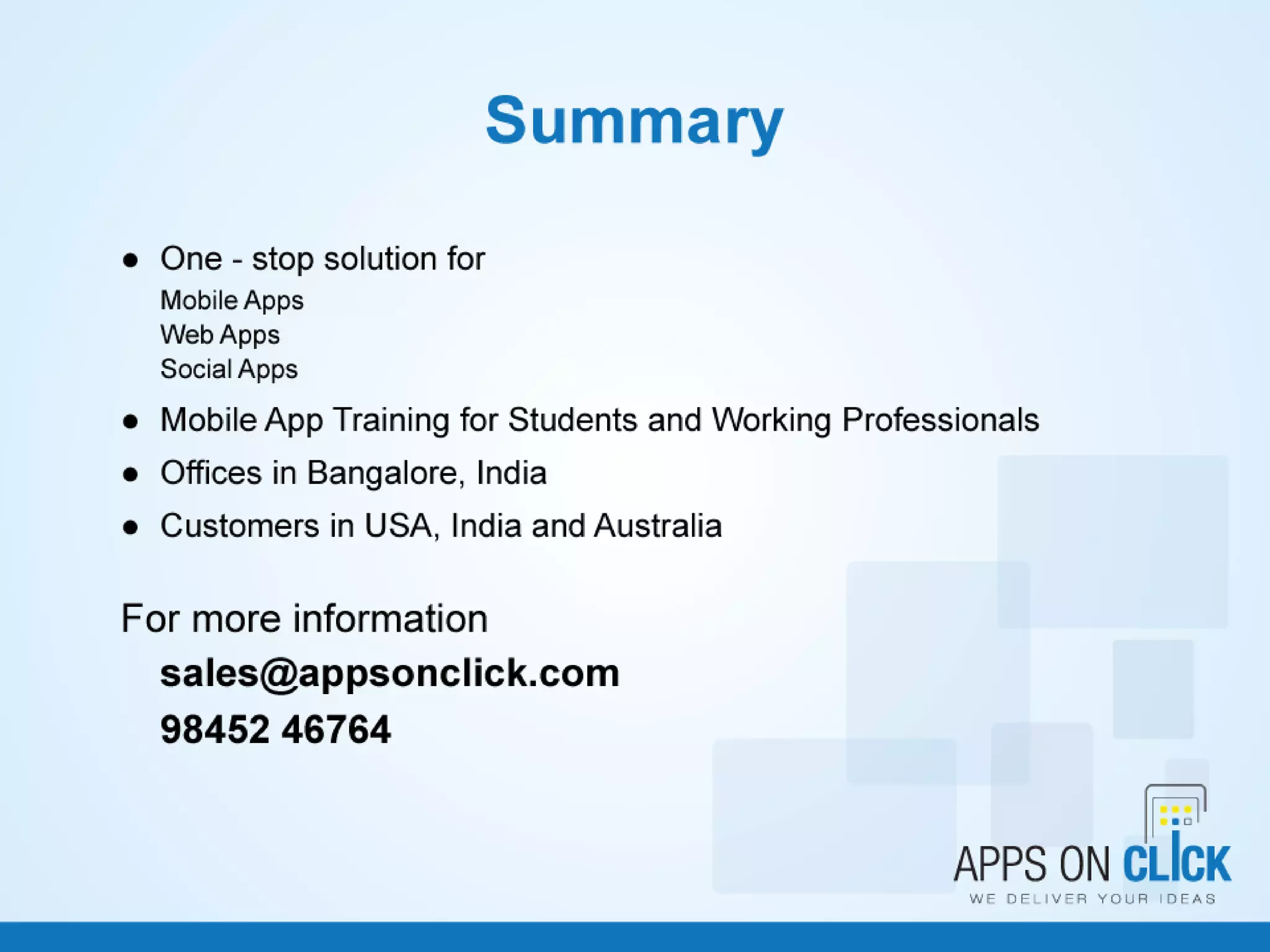 Summary
• One - stop solution for
– Mobile Apps
– Web Apps
– Social Apps
• Mobile App Training for Students and Working Professionals
• Offices in Bangalore, India
• Customers in USA, India and Australia
• For more information, Contact sales@appsonclick.com
• Phone: 98452 46764
12