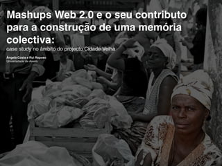 Mashups Web 2.0 e o seu contributo
para a construção de uma memória
colectiva:
case study no âmbito do projecto Cidade Velha
Ângela Costa e Rui Raposo
Universidade de Aveiro
 
