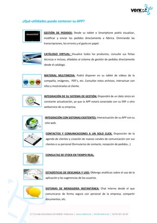 ¿Qué utilidades puede contener su APP?
GESTIÓN DE PEDIDOS: Desde su tablet o Smartphone podrá visualizar,
modificar y enviar los pedidos directamente a fábrica. Eliminando las
transcripciones, los errores y el gasto en papel.

CATÁLOGO VIRTUAL: Visualice todos los productos, consulte sus fichas
técnicas e incluso, añádalos al sistema de gestión de pedidos directamente
desde el catálogo.

MATERIAL MULTIMEDIA: Podrá disponer en su tablet de videos de la
compañía, imágenes, PDF’s, etc. Consultar estos archivos, interactuar con
ellos y mostrárselos al cliente.

INTEGRACIÓN DE SU SISTEMA DE GESTIÓN: Dispondrá de un dato único en
constante actualización, ya que la APP estará conectada con su ERP u otro
webservice de su empresa.

INTEGRACIÓN CON SISTEMAS EXISTENTES: Interactuación de su APP con su
sitio web.

CONTACTOS Y COMUNICACIONES A UN SOLO CLICK. Disposición de la
agenda de clientes y creación de nuevos canales de comunicación con sus
clientes o su personal (formularios de contacto, recepción de pedidos…)

CONSULTAS DE STOCK EN TIEMPO REAL.

ESTADÍSTICAS DE DESCARGA Y USO: Obtenga analíticas sobre el uso de la
aplicación y las sugerencias de los usuarios.

SISTEMAS DE MENSAJERIA INSTANTÁNEA: Chat interno desde el que
comunicarse de forma segura con personal de la empresa, compartir
documentos, etc.

 