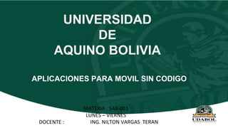 UNIVERSIDAD
DE
AQUINO BOLIVIA
MATERIA : SAB-001
LUNES – VIERNES
DOCENTE : ING. NILTON VARGAS TERAN
APLICACIONES PARA MOVIL SIN CODIGO
 