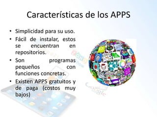 Características de los APPS
• Simplicidad para su uso.
• Fácil de instalar, estos
se encuentran en
repositorios.
• Son programas
pequeños con
funciones concretas.
• Existen APPS gratuitos y
de paga (costos muy
bajos)
 