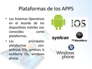 Plataformas de los APPS
• Los Sistemas Operativos
en el mundo de los
dispositivos móviles son
conocidos como
plataformas.
• Las principales
plataformas son:
android, IOS, symbian, b
lackberry OS, windows
phone
 