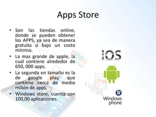 Apps Store
• Son las tiendas online,
donde se pueden obtener
los APPS, ya sea de manera
gratuita o bajo un costo
mínimo.
• La mas grande de apple, la
cual contiene alrededor de
650, 000 apps.
• La segunda en tamaño es la
de google play, que
contiene cerca de medio
millón de apps.
• Windows store, cuenta con
100,00 aplicaciones.
 
