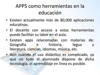 APPS como herramientas en la
educación
• Existen actualmente más de 80,000 aplicaciones
educativas.
• El docente con acceso a estas herramientas
puede facilitar su labor en el aula.
• Existen apps relacionadas con materias de:
Geografia e historia, legua y
literatura, ciencias, idiomas, música, etc.
• Aún cuando el uso didáctico es complicado, ya
que no todo el alumnado dispone de dicha
tecnología, el aprendizaje en línea es posible.
 