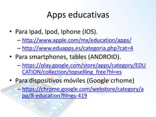 Apps educativas
• Para Ipad, Ipod, Iphone (IOS).
– http://www.apple.com/mx/education/apps/
– http://www.eduapps.es/categoria.php?cat=4
• Para smartphones, tables (ANDROID).
– https://play.google.com/store/apps/category/EDU
CATION/collection/topselling_free?hl=es
• Para dispositivos móviles (Google crhome)
– https://chrome.google.com/webstore/category/a
pp/8-education?hl=es-419
 