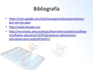 Bibliografía
• https://sites.google.com/site/taacappseneducacion/home/-
que-son-las-apps
• http://www.eduapps.es/
• http://recursostic.educacion.es/observatorio/web/es/softwar
e/software-educativo/1070-las-mejores-aplicaciones-
educativas-para-android?start=1
 