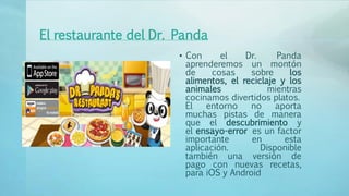 El restaurante del Dr. Panda
• Con el Dr. Panda
aprenderemos un montón
de cosas sobre los
alimentos, el reciclaje y los
animales mientras
cocinamos divertidos platos.
El entorno no aporta
muchas pistas de manera
que el descubrimiento y
el ensayo-error es un factor
importante en esta
aplicación. Disponible
también una versión de
pago con nuevas recetas,
para iOS y Android
 