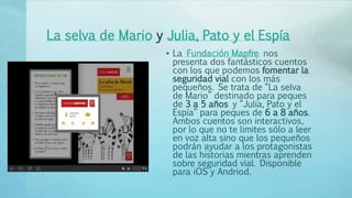La selva de Mario y Julia, Pato y el Espía
• La Fundación Mapfre nos
presenta dos fantásticos cuentos
con los que podemos fomentar la
seguridad vial con los más
pequeños. Se trata de “La selva
de Mario” destinado para peques
de 3 a 5 años y “Julia, Pato y el
Espía” para peques de 6 a 8 años.
Ambos cuentos son interactivos,
por lo que no te limites sólo a leer
en voz alta sino que los pequeños
podrán ayudar a los protagonistas
de las historias mientras aprenden
sobre seguridad vial. Disponible
para iOS y Andriod.
 