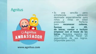 Agnitus
• Es una sencilla pero
entretenida aplicación
destinada especialmente para
niños y niñas en edad
preescolar. Perfecta
para reconocer colores,
formas en 2D,
de letras, contar e incluso
empezar con el trazo de las
letras. Requiere registro del
niño y permite hacer un
seguimiento de sus logros.
Disponible para iOS.
 