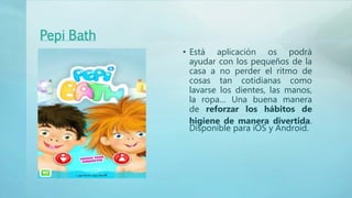 Pepi Bath
• Está aplicación os podrá
ayudar con los pequeños de la
casa a no perder el ritmo de
cosas tan cotidianas como
lavarse los dientes, las manos,
la ropa… Una buena manera
de reforzar los hábitos de
higiene de manera divertida.
Disponible para iOS y Android.
 