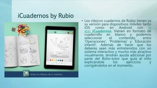 iCuadernos by Rubio
• Los clásicos cuadernos de Rubio tienen ya
su versión para dispositivos móviles tanto
iOS como en Android con la
app iCuadernos. Vienen en formato de
cuadernillo en blanco y podemos
seleccionar el contenido, entre
‘Operaciones’, ‘Problemas’ y ‘Educación
infantil’. Además de hacer que los
deberes sean más entretenidos con un
sistema interactivo y mucho más atractivo
visualmente, tendrán ayuda adicional por
parte del Búho-tutor que guía al niño
explicándole los ejercicios y
corrigiéndolos en el momento.
 