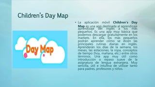 Children’s Day Map
• La aplicación móvil Children’s Day
Map es una app destinada al aprendizaje
aprendizaje del inglés a los más
pequeños. Es una app muy básica que
podemos descargar gratuitamente en los
markets. En ella, los más pequeños
podrán aprender cómo se dicen las
principales rutinas diarias en inglés.
Aprenderán los días de la semana, los
meses, las estaciones, la ropa, conceptos
de tiempo (hoy, mañana, etc.) entre otros
términos. Una app muy útil como
introducción o repaso suave de la
asignatura de lengua extranjera. Muy
sencilla, útil e intuitiva de utilizar tanto
para padres, profesores y niños.
 