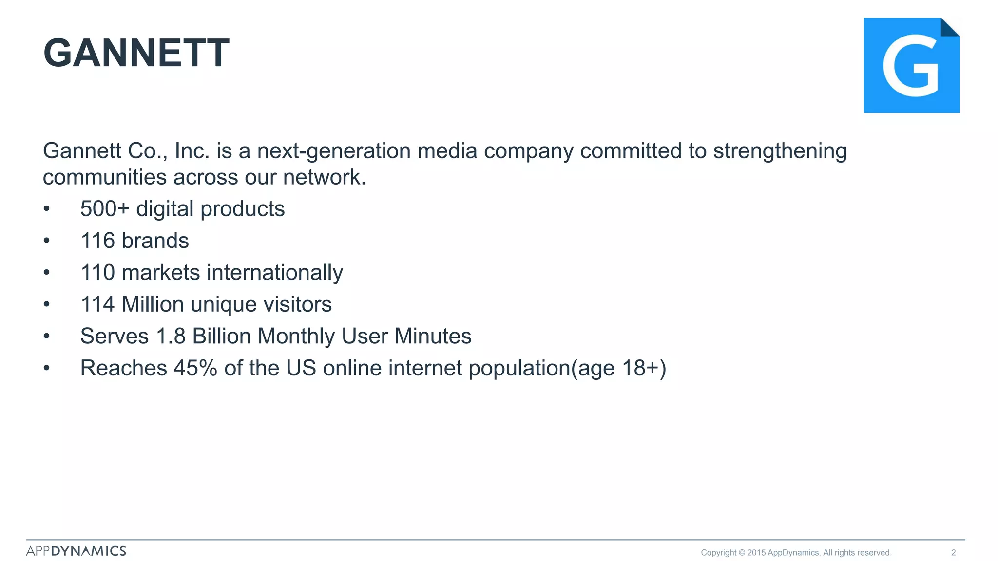 GANNETT
Gannett Co., Inc. is a next-generation media company committed to strengthening
communities across our network.
•  500+ digital products
•  116 brands
•  110 markets internationally
•  114 Million unique visitors
•  Serves 1.8 Billion Monthly User Minutes
•  Reaches 45% of the US online internet population(age 18+)
Copyright © 2015 AppDynamics. All rights reserved. 2
 