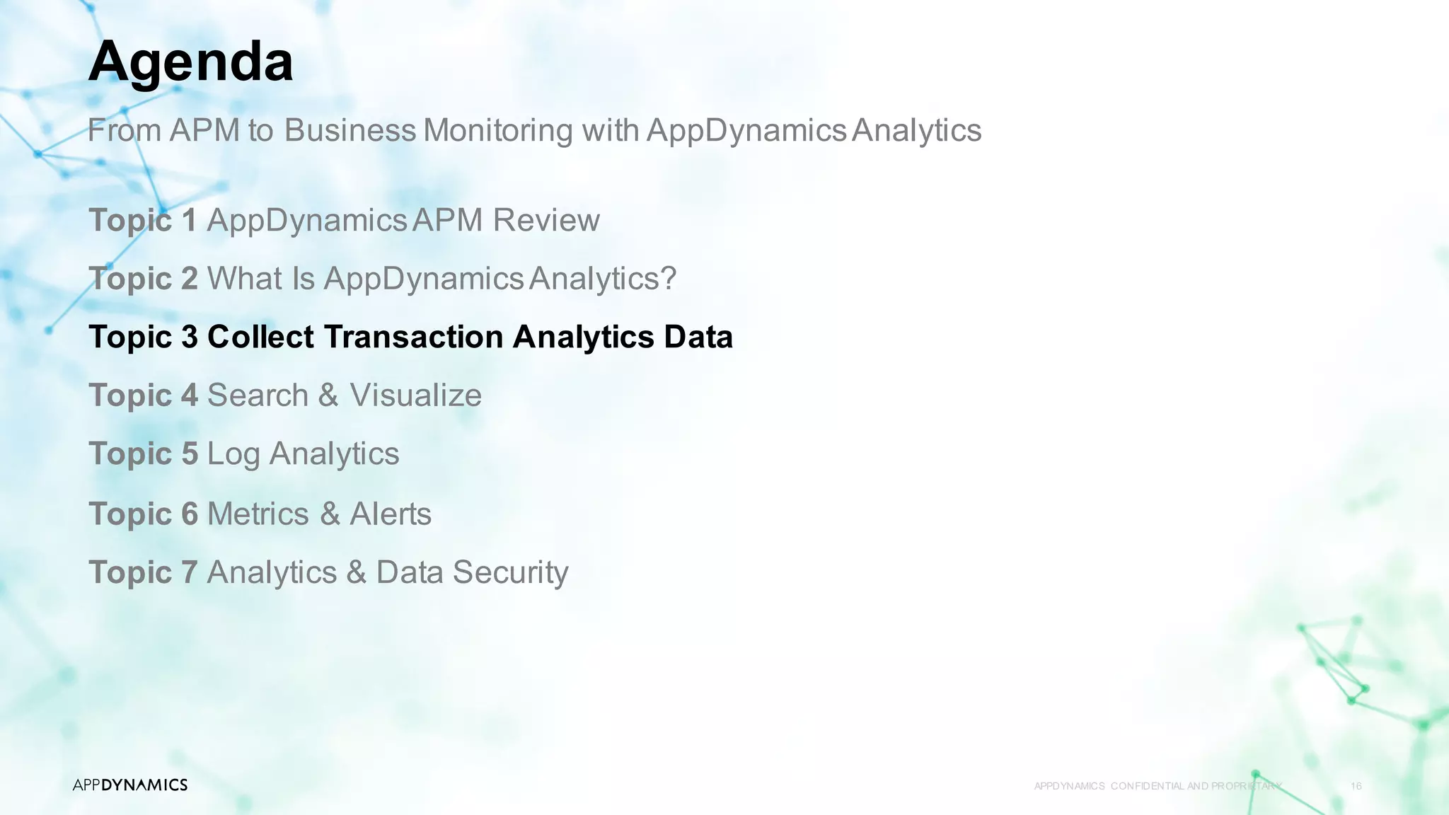 APPDYNAMICS CONFIDENTIAL AND PROPRIETARY 16
Topic 1 AppDynamicsAPM Review
Topic 2 What Is AppDynamicsAnalytics?
Topic 3 Collect Transaction Analytics Data
Topic 4 Search & Visualize
Topic 5 Log Analytics
Topic 6 Metrics & Alerts
Topic 7 Analytics & Data Security
Agenda
From APM to Business Monitoring with AppDynamicsAnalytics
 