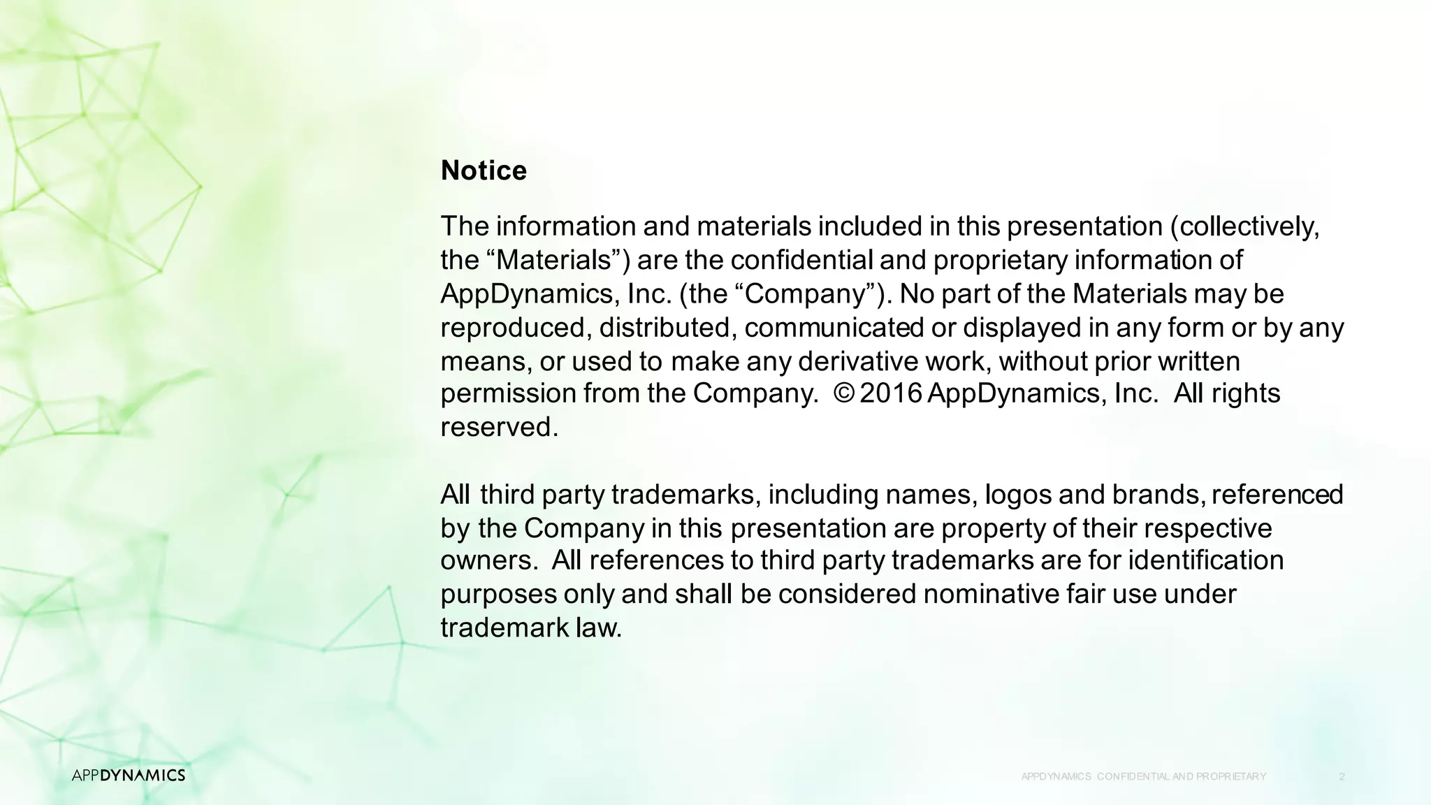 APPDYNAMICS CONFIDENTIAL AND PROPRIETARY 2
Notice
The information and materials included in this presentation (collectively,
the “Materials”) are the confidential and proprietary information of
AppDynamics, Inc. (the “Company”). No part of the Materials may be
reproduced, distributed, communicated or displayed in any form or by any
means, or used to make any derivative work, without prior written
permission from the Company. © 2016 AppDynamics, Inc. All rights
reserved.
All third party trademarks, including names, logos and brands, referenced
by the Company in this presentation are property of their respective
owners. All references to third party trademarks are for identification
purposes only and shall be considered nominative fair use under
trademark law.
 
