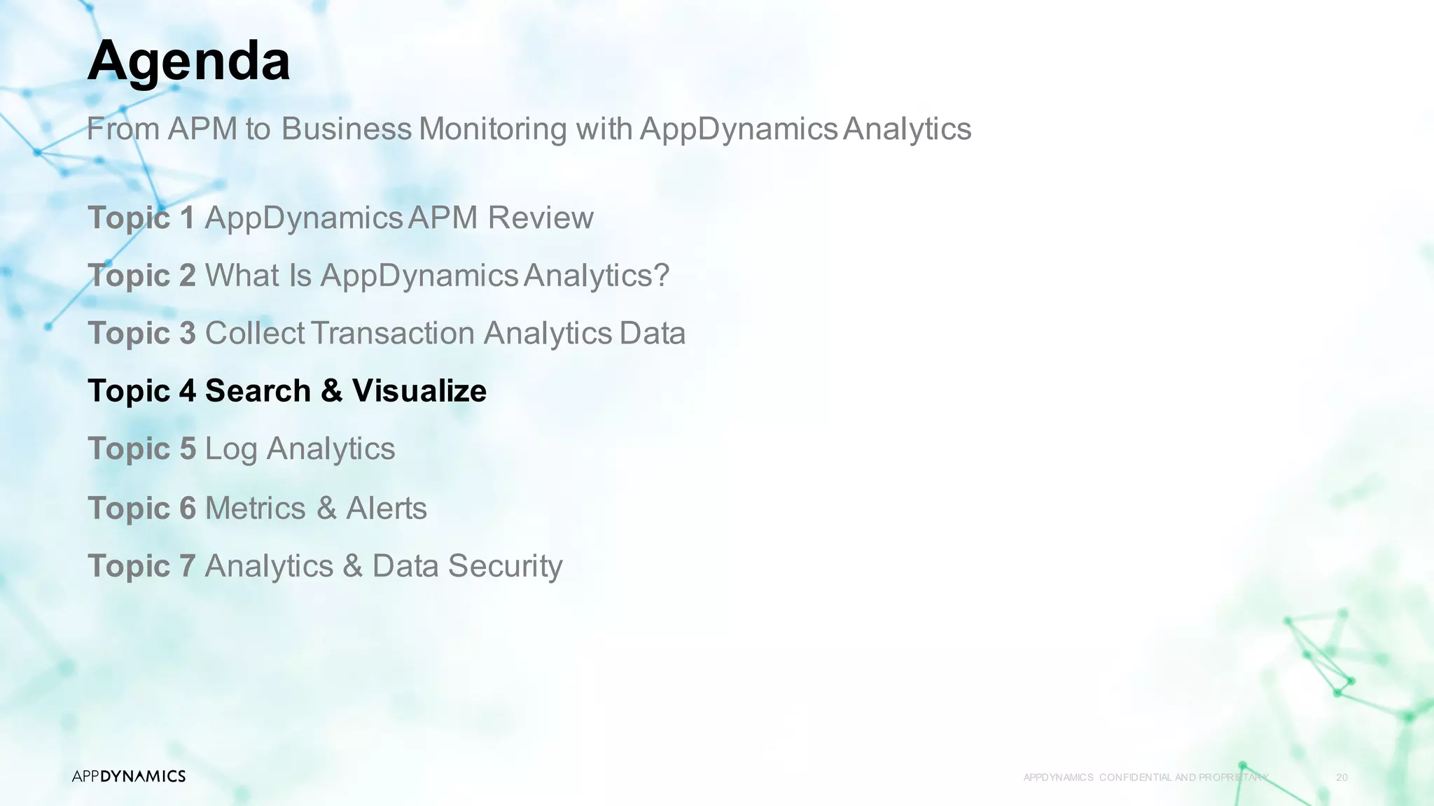 APPDYNAMICS CONFIDENTIAL AND PROPRIETARY 20
Topic 1 AppDynamicsAPM Review
Topic 2 What Is AppDynamicsAnalytics?
Topic 3 Collect Transaction Analytics Data
Topic 4 Search & Visualize
Topic 5 Log Analytics
Topic 6 Metrics & Alerts
Topic 7 Analytics & Data Security
Agenda
From APM to Business Monitoring with AppDynamicsAnalytics
 