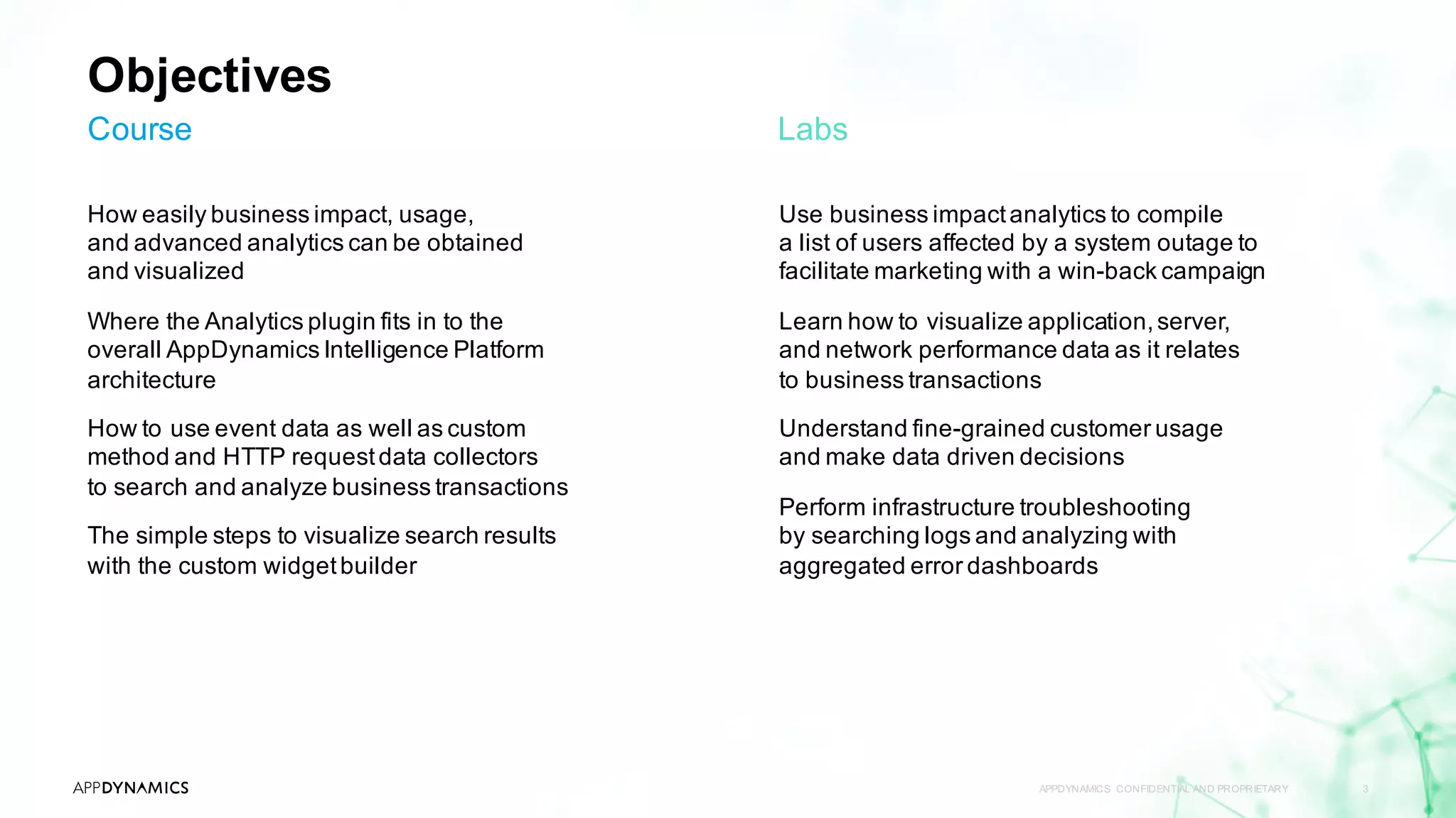 Objectives
How easily business impact, usage,
and advanced analytics can be obtained
and visualized
Where the Analytics plugin fits in to the
overall AppDynamics Intelligence Platform
architecture
How to use event data as well as custom
method and HTTP requestdata collectors
to search and analyze business transactions
The simple steps to visualize search results
with the custom widgetbuilder
APPDYNAMICS CONFIDENTIAL AND PROPRIETARY 3
Course
Use business impactanalytics to compile
a list of users affected by a system outage to
facilitate marketing with a win-back campaign
Learn how to visualize application,server,
and network performance data as it relates
to business transactions
Understand fine-grained customer usage
and make data driven decisions
Perform infrastructure troubleshooting
by searching logs and analyzing with
aggregated error dashboards
Labs
 
