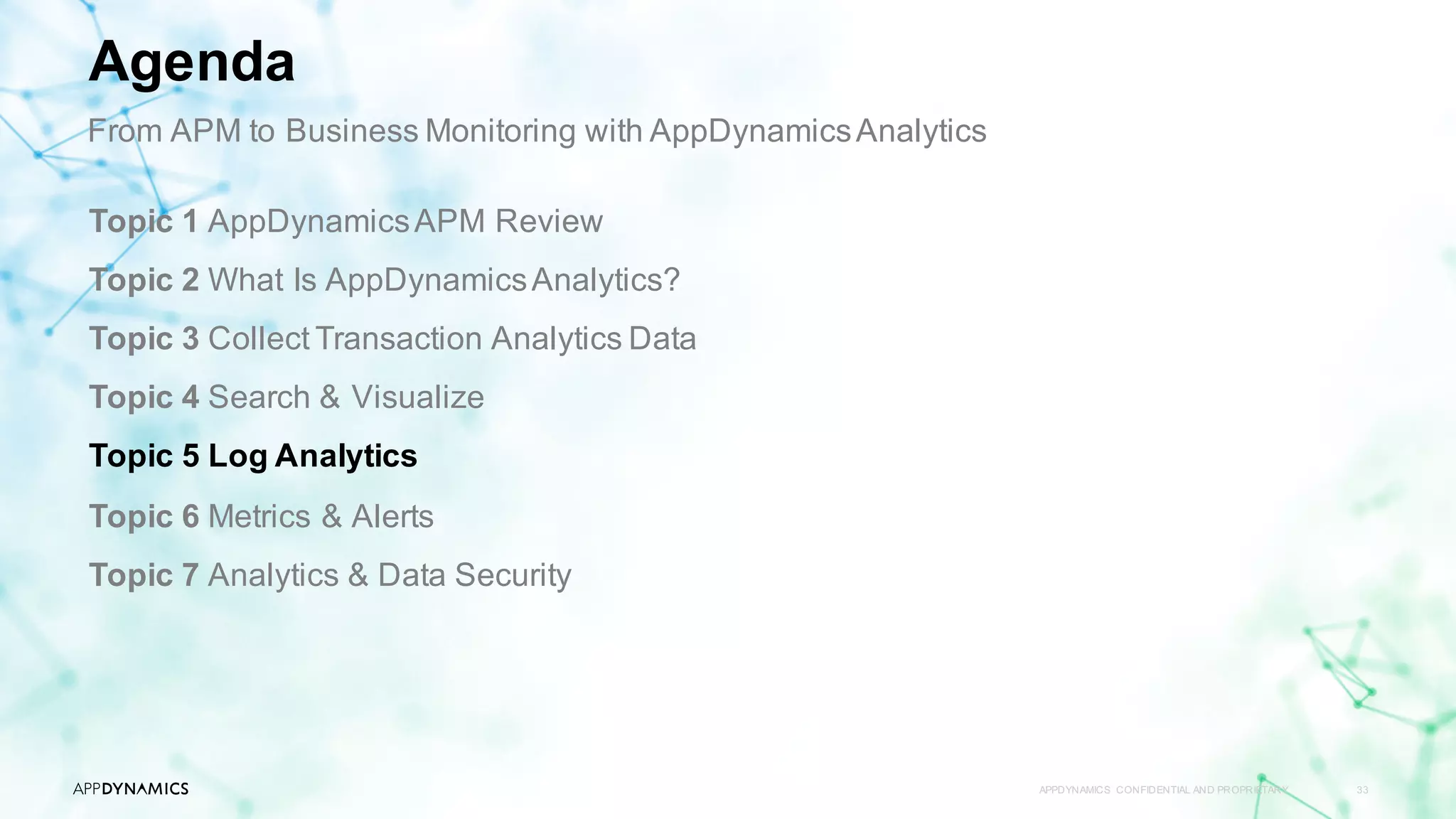 APPDYNAMICS CONFIDENTIAL AND PROPRIETARY 33
Topic 1 AppDynamicsAPM Review
Topic 2 What Is AppDynamicsAnalytics?
Topic 3 Collect Transaction Analytics Data
Topic 4 Search & Visualize
Topic 5 Log Analytics
Topic 6 Metrics & Alerts
Topic 7 Analytics & Data Security
Agenda
From APM to Business Monitoring with AppDynamicsAnalytics
 