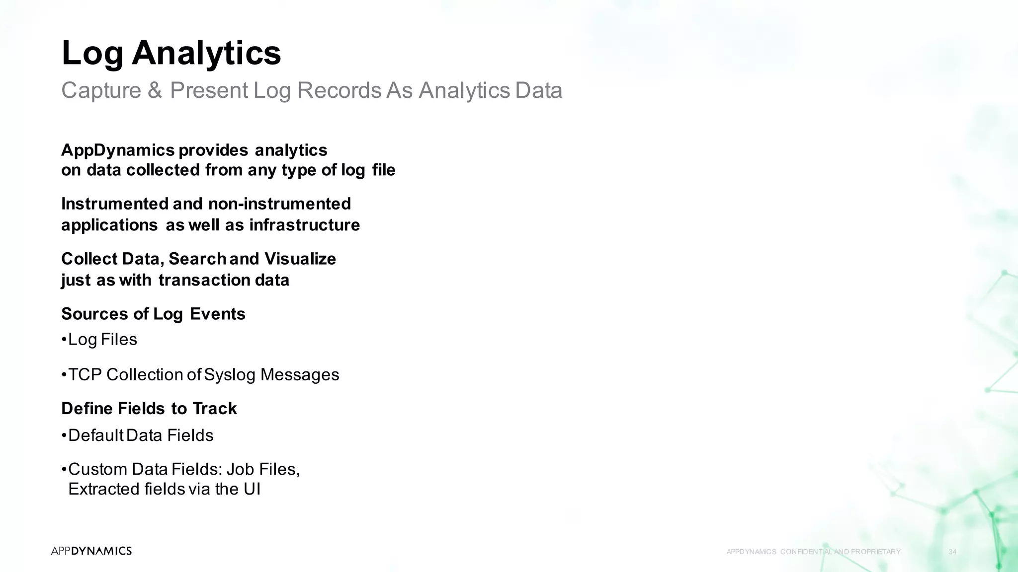 Log Analytics
APPDYNAMICS CONFIDENTIAL AND PROPRIETARY 34
Capture & Present Log Records As Analytics Data
AppDynamics provides analytics
on data collected from any type of log file
Instrumented and non-instrumented
applications as well as infrastructure
Collect Data, Searchand Visualize
just as with transaction data
Sources of Log Events
•Log Files
•TCP Collection ofSyslog Messages
Define Fields to Track
•DefaultData Fields
•Custom Data Fields: Job Files,
Extracted fields via the UI
 