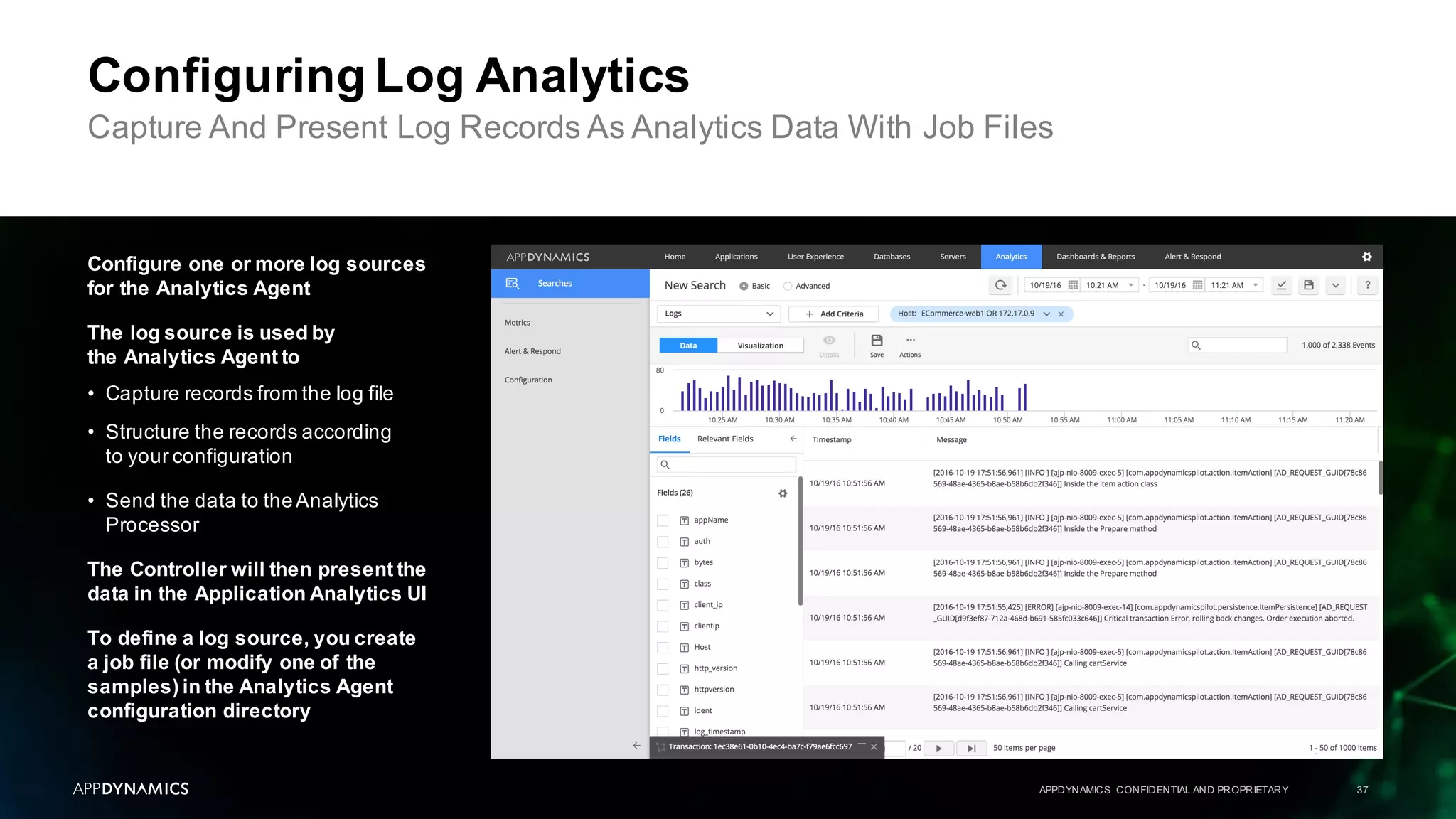 APPDYNAMICS CONFIDENTIAL AND PROPRIETARY 37
Configuring Log Analytics
Capture And Present Log Records As Analytics Data With Job Files
Configure one or more log sources
for the Analytics Agent
The log source is used by
the Analytics Agent to
• Capture records from the log file
• Structure the records according
to your configuration
• Send the data to theAnalytics
Processor
The Controller will then present the
data in the Application Analytics UI
To define a log source, you create
a job file (or modify one of the
samples) in the Analytics Agent
configuration directory
 