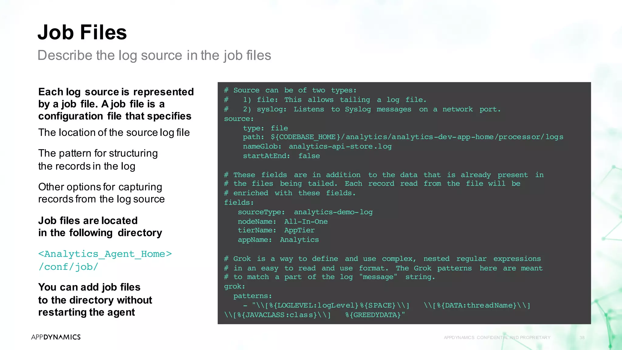 Job Files
APPDYNAMICS CONFIDENTIAL AND PROPRIETARY 38
Describe the log source in the job files
Each log source is represented
by a job file. A job file is a
configuration file that specifies
The location of the source log file
The pattern for structuring
the records in the log
Other options for capturing
records from the log source
Job files are located
in the following directory
<Analytics_Agent_Home>
/conf/job/
You can add job files
to the directory without
restarting the agent
# Source can be of two types:
# 1) file: This allows tailing a log file.
# 2) syslog: Listens to Syslog messages on a network port.
source:
type: file
path: ${CODEBASE_HOME}/analytics/analytics-dev-app-home/processor/logs
nameGlob: analytics-api-store.log
startAtEnd: false
# These fields are in addition to the data that is already present in
# the files being tailed. Each record read from the file will be
# enriched with these fields.
fields:
sourceType: analytics-demo-log
nodeName: All-In-One
tierName: AppTier
appName: Analytics
# Grok is a way to define and use complex, nested regular expressions
# in an easy to read and use format. The Grok patterns here are meant
# to match a part of the log "message" string.
grok:
patterns:
- "[%{LOGLEVEL:logLevel}%{SPACE}] [%{DATA:threadName}]
[%{JAVACLASS:class}] %{GREEDYDATA}"
 