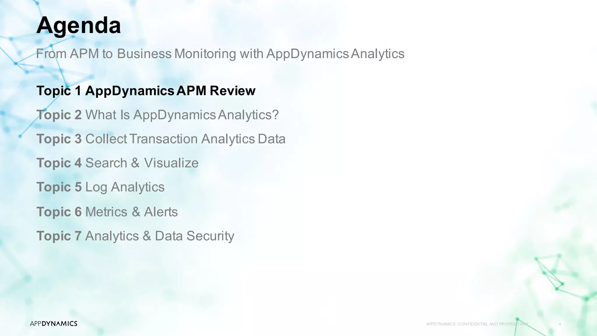 APPDYNAMICS CONFIDENTIAL AND PROPRIETARY 4
Topic 1 AppDynamicsAPM Review
Topic 2 What Is AppDynamicsAnalytics?
Topic 3 Collect Transaction Analytics Data
Topic 4 Search & Visualize
Topic 5 Log Analytics
Topic 6 Metrics & Alerts
Topic 7 Analytics & Data Security
Agenda
From APM to Business Monitoring with AppDynamicsAnalytics
 