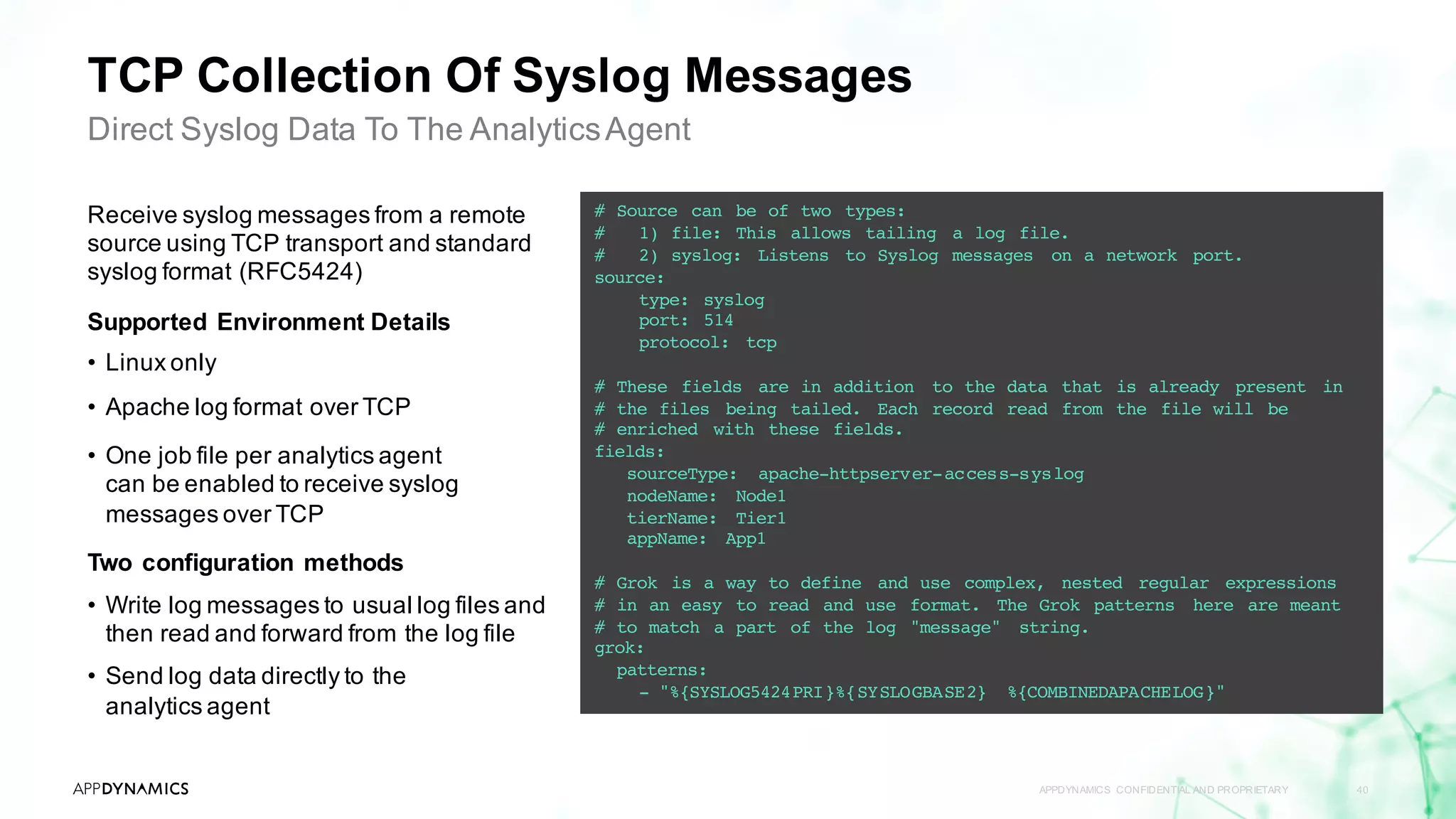 TCP Collection Of Syslog Messages
APPDYNAMICS CONFIDENTIAL AND PROPRIETARY 40
Direct Syslog Data To The AnalyticsAgent
Receive syslog messages from a remote
source using TCP transport and standard
syslog format (RFC5424)
Supported Environment Details
• Linux only
• Apache log format over TCP
• One job file per analytics agent
can be enabled to receive syslog
messages over TCP
Two configuration methods
• Write log messages to usual log files and
then read and forward from the log file
• Send log data directly to the
analytics agent
# Source can be of two types:
# 1) file: This allows tailing a log file.
# 2) syslog: Listens to Syslog messages on a network port.
source:
type: syslog
port: 514
protocol: tcp
# These fields are in addition to the data that is already present in
# the files being tailed. Each record read from the file will be
# enriched with these fields.
fields:
sourceType: apache-httpserver-access-syslog
nodeName: Node1
tierName: Tier1
appName: App1
# Grok is a way to define and use complex, nested regular expressions
# in an easy to read and use format. The Grok patterns here are meant
# to match a part of the log "message" string.
grok:
patterns:
- "%{SYSLOG5424PRI}%{SYSLOGBASE2} %{COMBINEDAPACHELOG}"
 