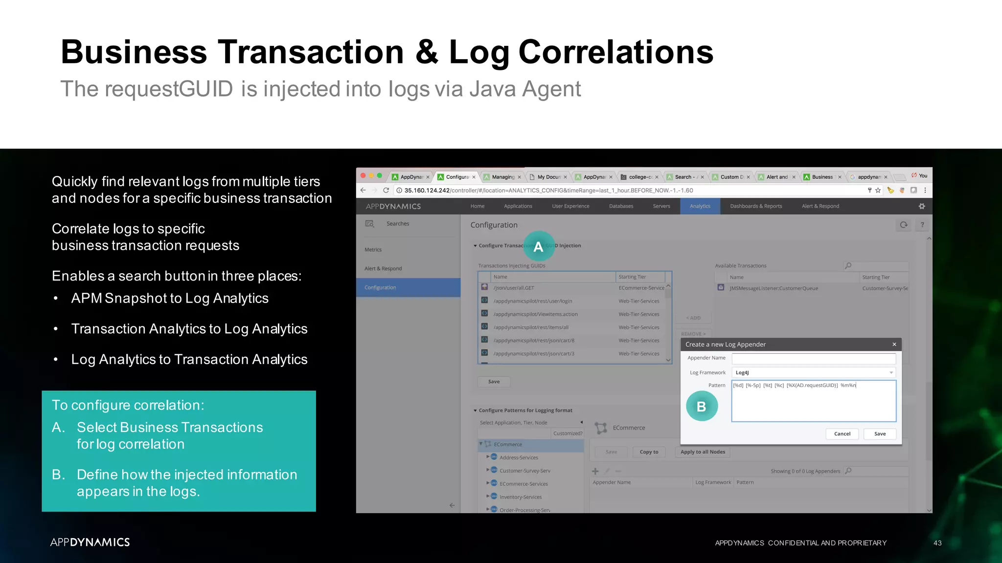 To configure correlation:
A. Select Business Transactions
for log correlation
B. Define how the injected information
appears in the logs.
Quickly find relevant logs from multiple tiers
and nodes for a specific business transaction
Correlate logs to specific
business transaction requests
Enables a search buttonin three places:
• APM Snapshot to Log Analytics
• Transaction Analytics to Log Analytics
• Log Analytics to Transaction Analytics
APPDYNAMICS CONFIDENTIAL AND PROPRIETARY 43
Business Transaction & Log Correlations
The requestGUID is injected into logs via Java Agent
A
B
 