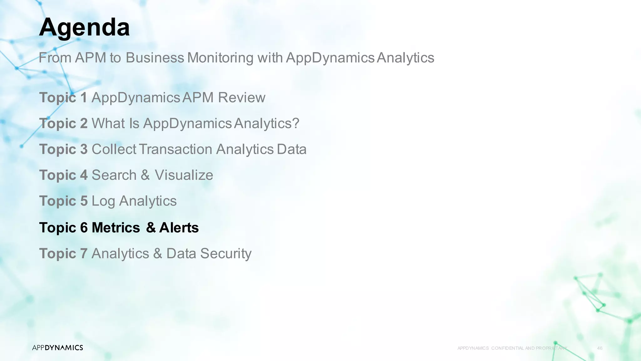 APPDYNAMICS CONFIDENTIAL AND PROPRIETARY 46
Topic 1 AppDynamicsAPM Review
Topic 2 What Is AppDynamicsAnalytics?
Topic 3 Collect Transaction Analytics Data
Topic 4 Search & Visualize
Topic 5 Log Analytics
Topic 6 Metrics & Alerts
Topic 7 Analytics & Data Security
Agenda
From APM to Business Monitoring with AppDynamicsAnalytics
 